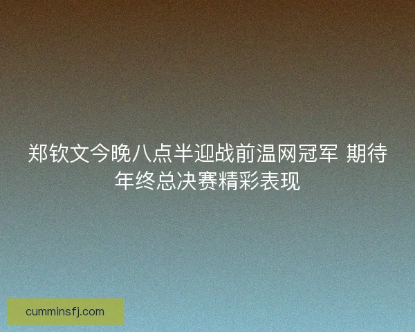 郑钦文今晚八点半迎战前温网冠军 期待年终总决赛精彩表现