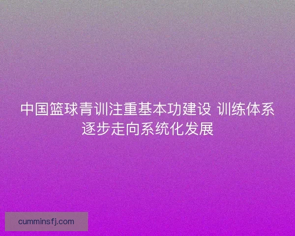 中国篮球青训注重基本功建设 训练体系逐步走向系统化发展
